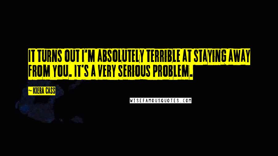 Kiera Cass Quotes: It turns out I'm absolutely terrible at staying away from you. It's a very serious problem.