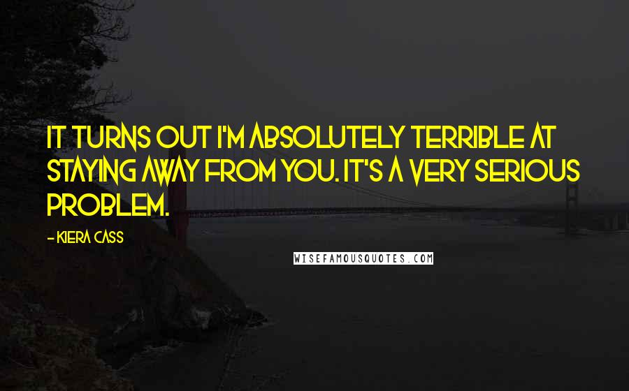 Kiera Cass Quotes: It turns out I'm absolutely terrible at staying away from you. It's a very serious problem.