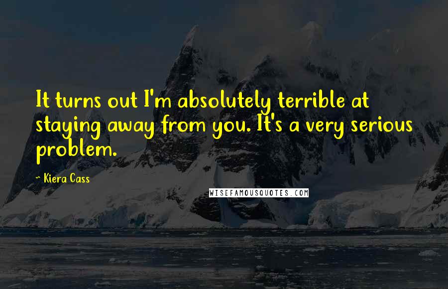 Kiera Cass Quotes: It turns out I'm absolutely terrible at staying away from you. It's a very serious problem.