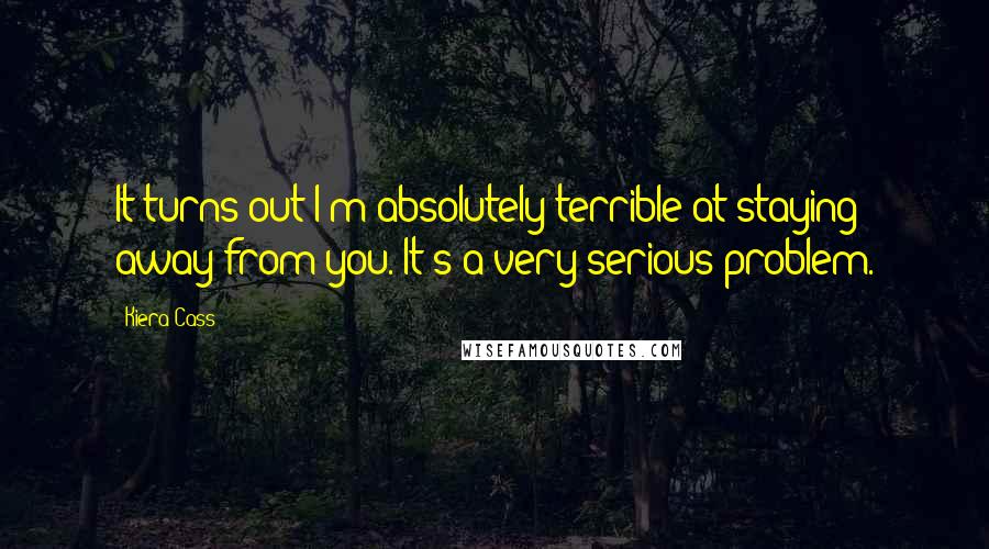 Kiera Cass Quotes: It turns out I'm absolutely terrible at staying away from you. It's a very serious problem.