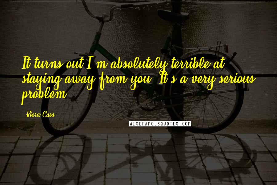 Kiera Cass Quotes: It turns out I'm absolutely terrible at staying away from you. It's a very serious problem.