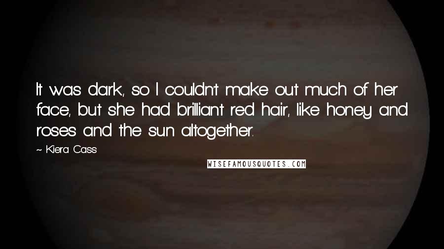 Kiera Cass Quotes: It was dark, so I couldn't make out much of her face, but she had brilliant red hair, like honey and roses and the sun altogether.