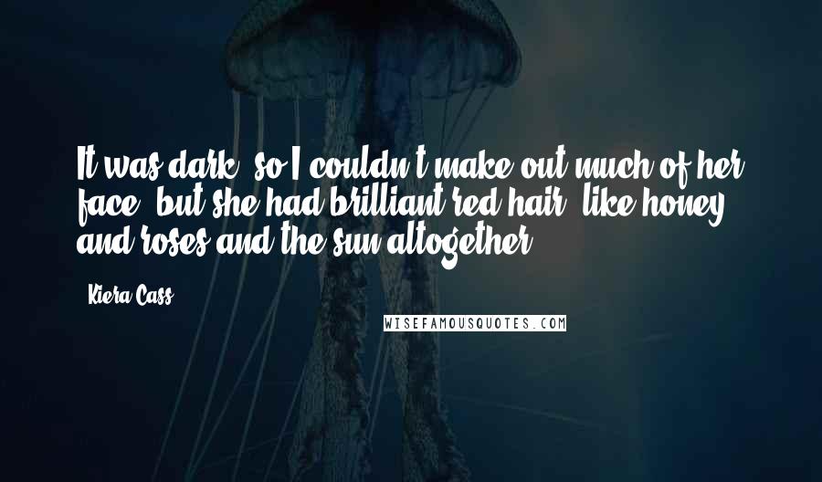 Kiera Cass Quotes: It was dark, so I couldn't make out much of her face, but she had brilliant red hair, like honey and roses and the sun altogether.