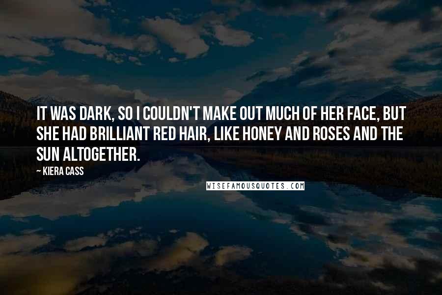 Kiera Cass Quotes: It was dark, so I couldn't make out much of her face, but she had brilliant red hair, like honey and roses and the sun altogether.