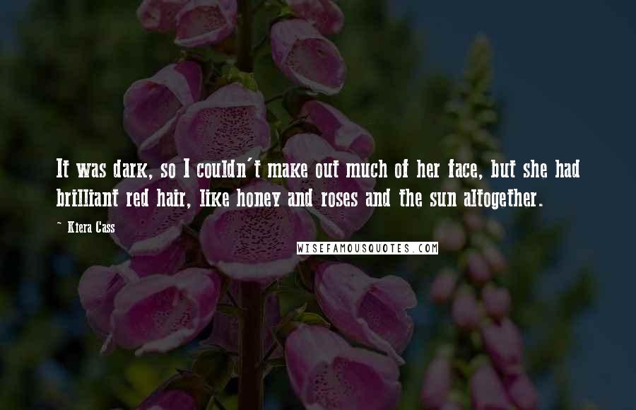 Kiera Cass Quotes: It was dark, so I couldn't make out much of her face, but she had brilliant red hair, like honey and roses and the sun altogether.