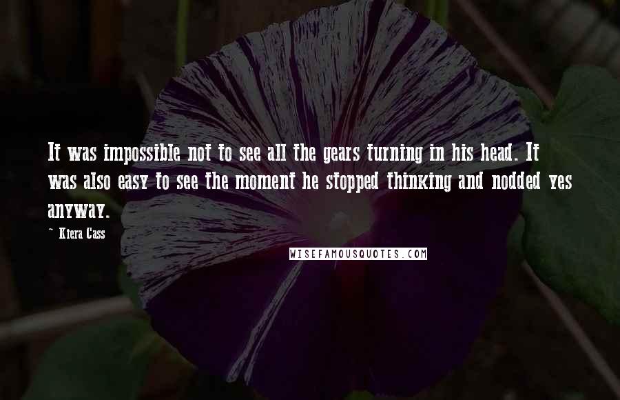 Kiera Cass Quotes: It was impossible not to see all the gears turning in his head. It was also easy to see the moment he stopped thinking and nodded yes anyway.