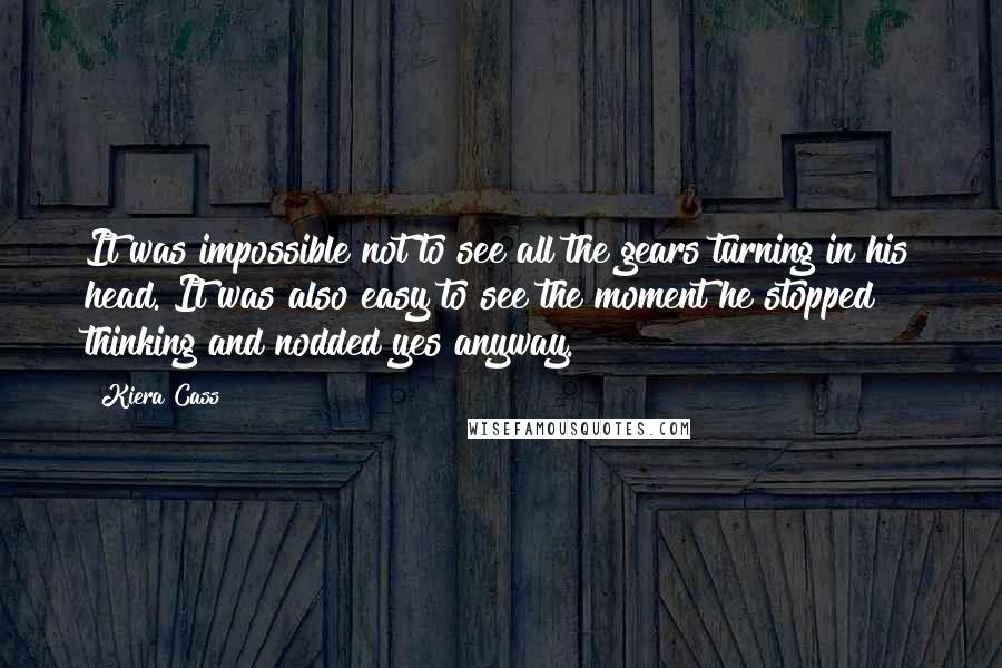 Kiera Cass Quotes: It was impossible not to see all the gears turning in his head. It was also easy to see the moment he stopped thinking and nodded yes anyway.