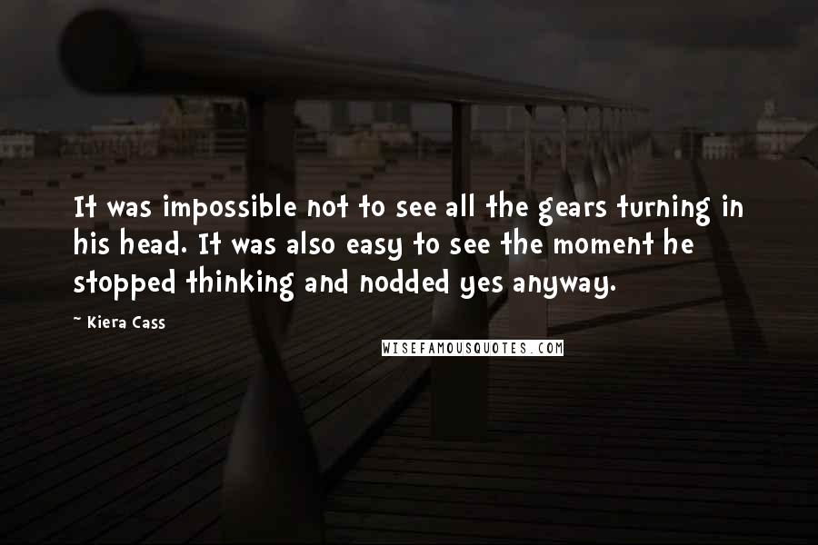 Kiera Cass Quotes: It was impossible not to see all the gears turning in his head. It was also easy to see the moment he stopped thinking and nodded yes anyway.