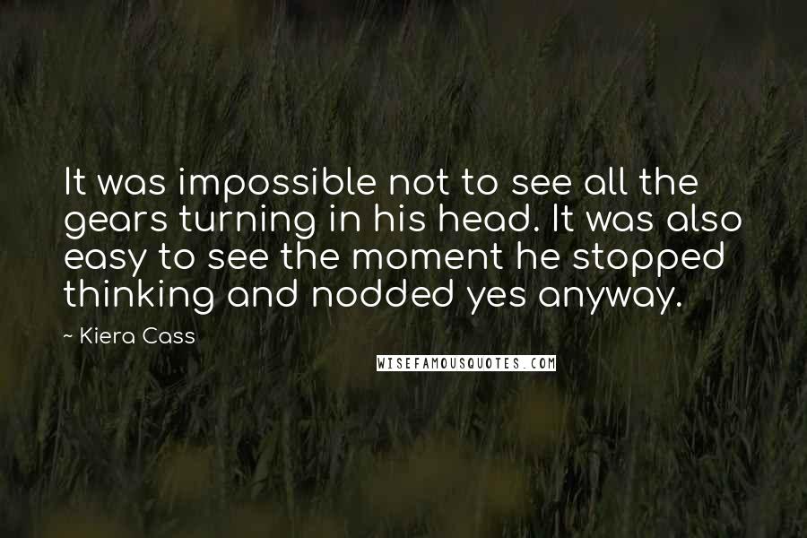 Kiera Cass Quotes: It was impossible not to see all the gears turning in his head. It was also easy to see the moment he stopped thinking and nodded yes anyway.