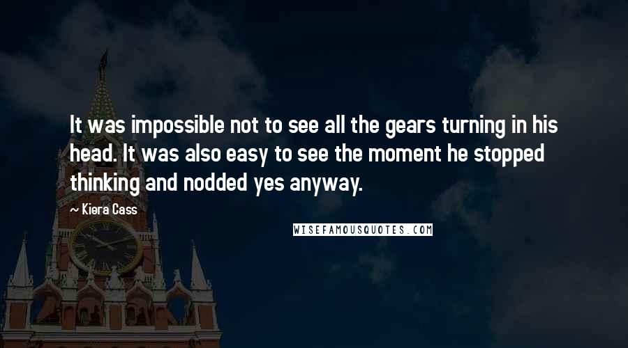 Kiera Cass Quotes: It was impossible not to see all the gears turning in his head. It was also easy to see the moment he stopped thinking and nodded yes anyway.