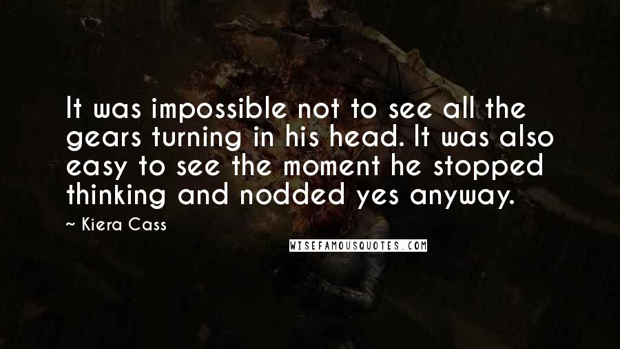 Kiera Cass Quotes: It was impossible not to see all the gears turning in his head. It was also easy to see the moment he stopped thinking and nodded yes anyway.