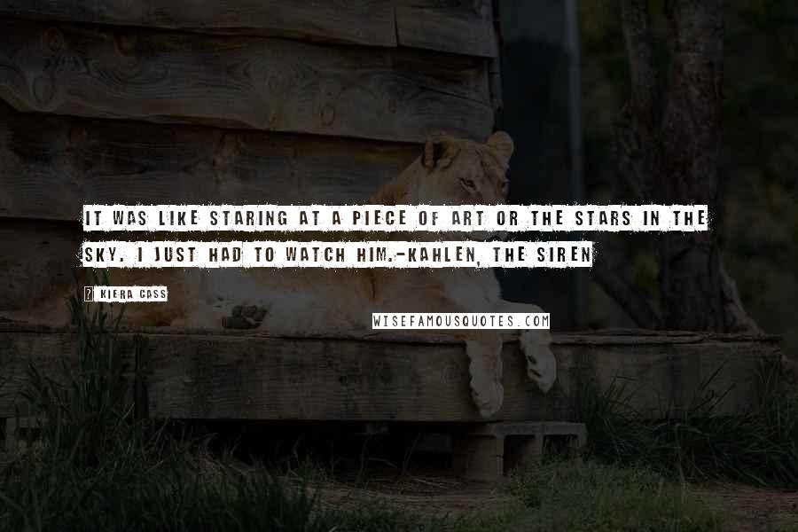 Kiera Cass Quotes: It was like staring at a piece of art or the stars in the sky. I just had to watch him.-Kahlen, The Siren