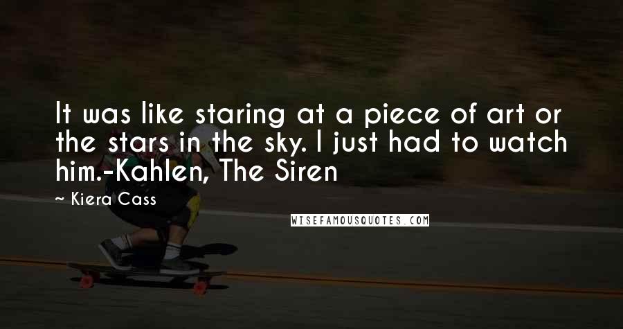 Kiera Cass Quotes: It was like staring at a piece of art or the stars in the sky. I just had to watch him.-Kahlen, The Siren