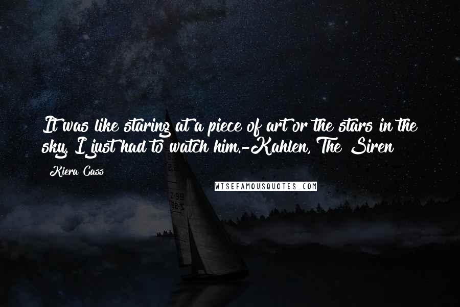Kiera Cass Quotes: It was like staring at a piece of art or the stars in the sky. I just had to watch him.-Kahlen, The Siren