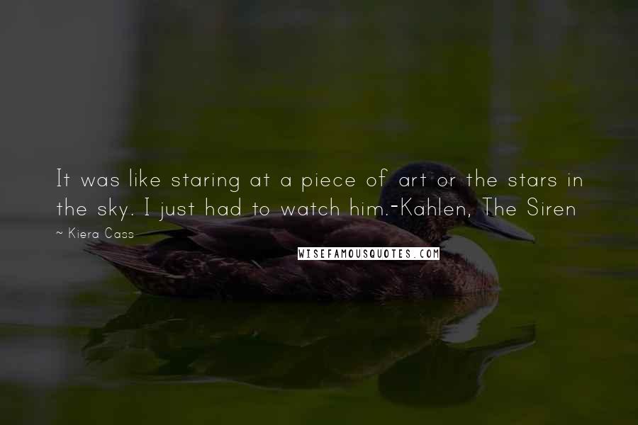 Kiera Cass Quotes: It was like staring at a piece of art or the stars in the sky. I just had to watch him.-Kahlen, The Siren