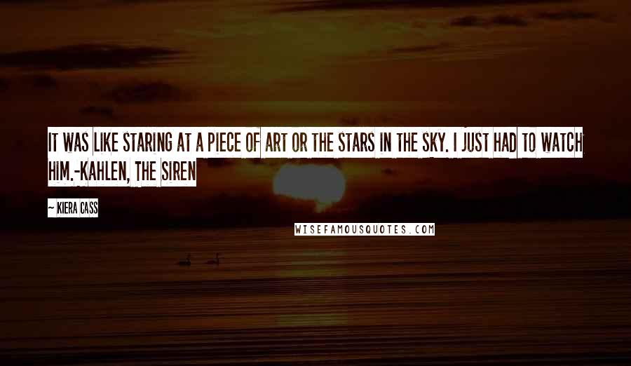 Kiera Cass Quotes: It was like staring at a piece of art or the stars in the sky. I just had to watch him.-Kahlen, The Siren