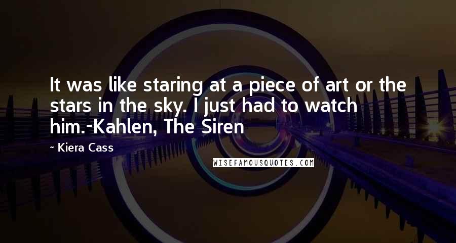 Kiera Cass Quotes: It was like staring at a piece of art or the stars in the sky. I just had to watch him.-Kahlen, The Siren