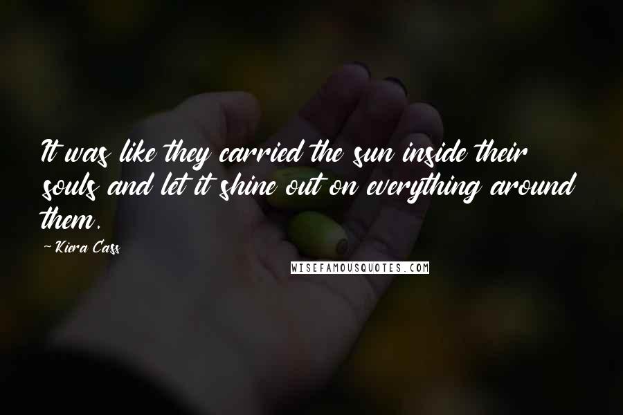 Kiera Cass Quotes: It was like they carried the sun inside their souls and let it shine out on everything around them.