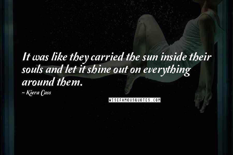 Kiera Cass Quotes: It was like they carried the sun inside their souls and let it shine out on everything around them.