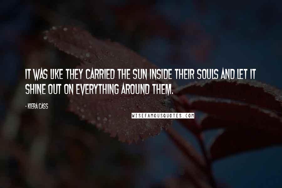Kiera Cass Quotes: It was like they carried the sun inside their souls and let it shine out on everything around them.