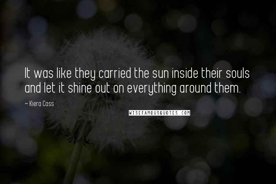 Kiera Cass Quotes: It was like they carried the sun inside their souls and let it shine out on everything around them.
