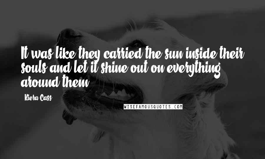 Kiera Cass Quotes: It was like they carried the sun inside their souls and let it shine out on everything around them.