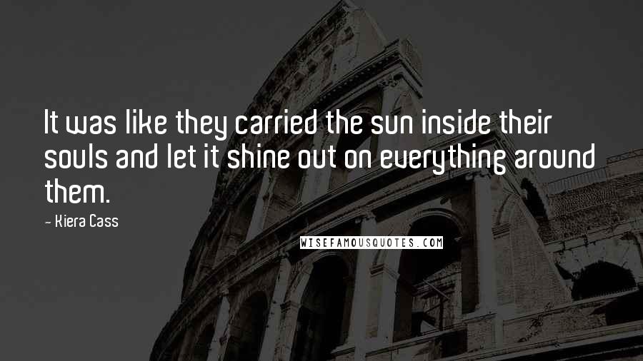 Kiera Cass Quotes: It was like they carried the sun inside their souls and let it shine out on everything around them.