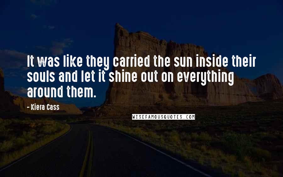 Kiera Cass Quotes: It was like they carried the sun inside their souls and let it shine out on everything around them.