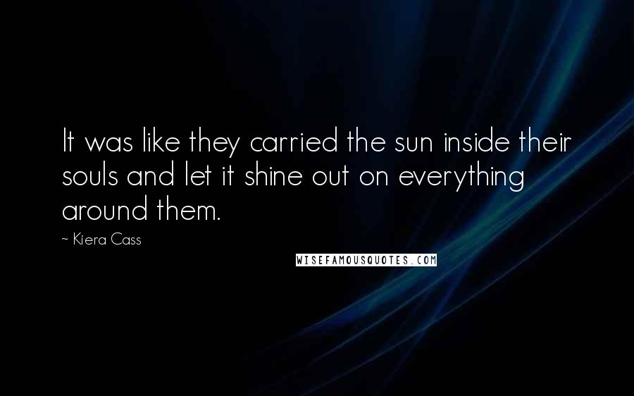 Kiera Cass Quotes: It was like they carried the sun inside their souls and let it shine out on everything around them.