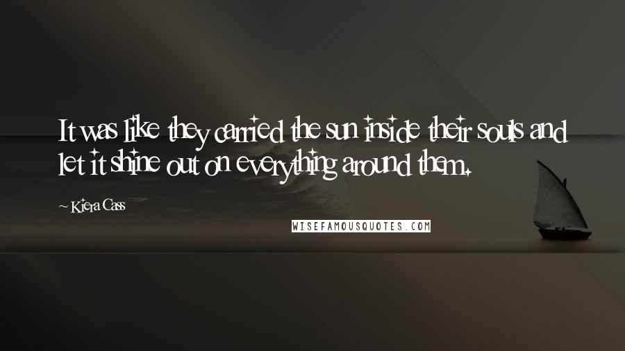 Kiera Cass Quotes: It was like they carried the sun inside their souls and let it shine out on everything around them.