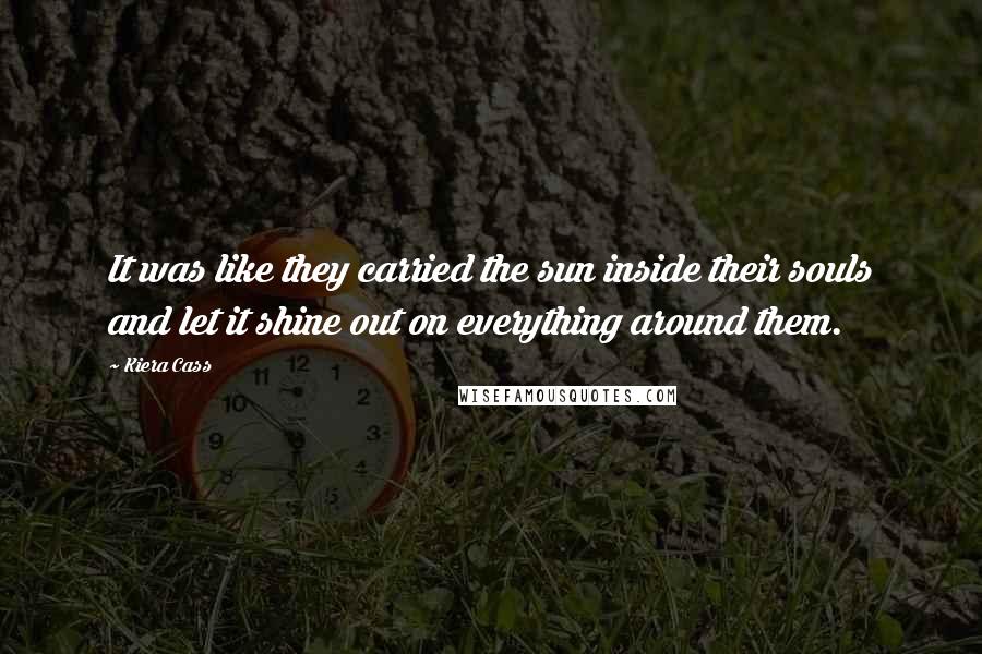 Kiera Cass Quotes: It was like they carried the sun inside their souls and let it shine out on everything around them.