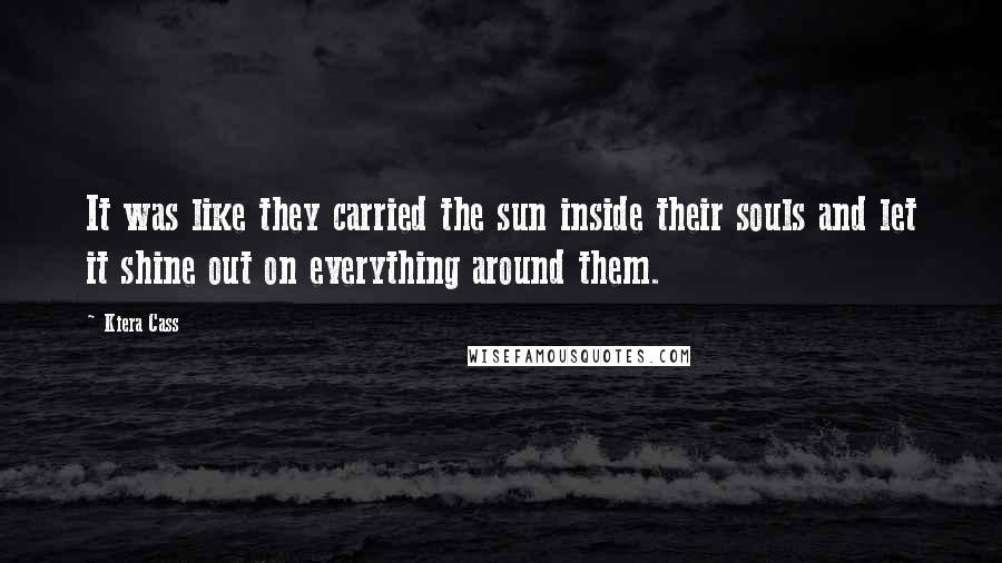 Kiera Cass Quotes: It was like they carried the sun inside their souls and let it shine out on everything around them.