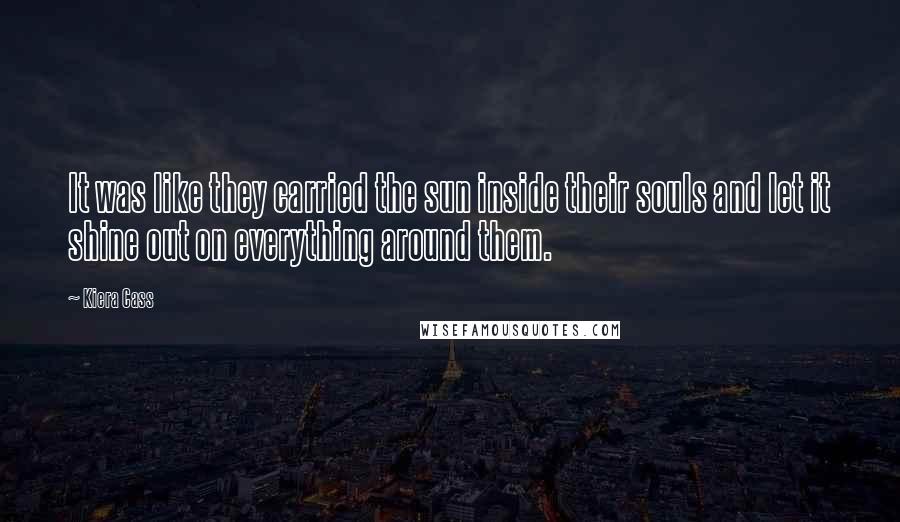 Kiera Cass Quotes: It was like they carried the sun inside their souls and let it shine out on everything around them.