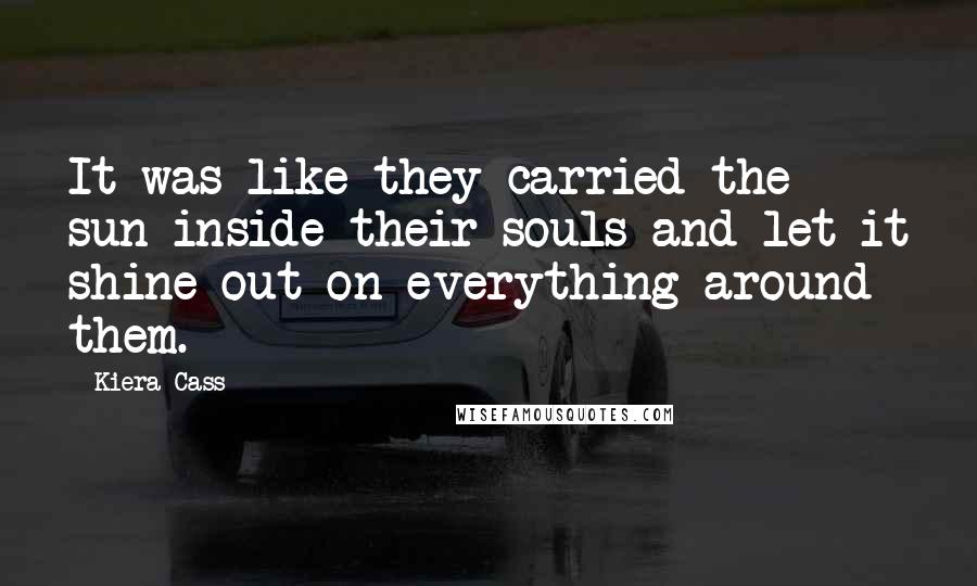 Kiera Cass Quotes: It was like they carried the sun inside their souls and let it shine out on everything around them.