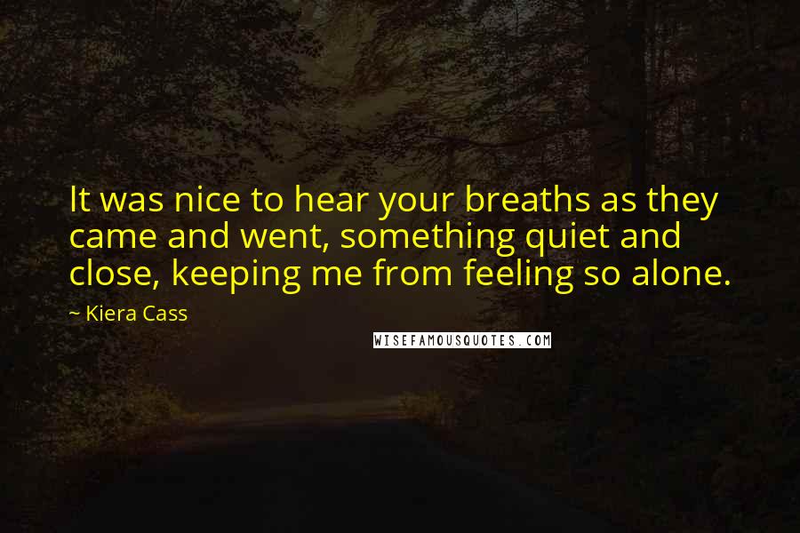 Kiera Cass Quotes: It was nice to hear your breaths as they came and went, something quiet and close, keeping me from feeling so alone.