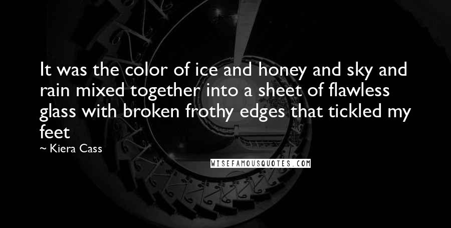 Kiera Cass Quotes: It was the color of ice and honey and sky and rain mixed together into a sheet of flawless glass with broken frothy edges that tickled my feet