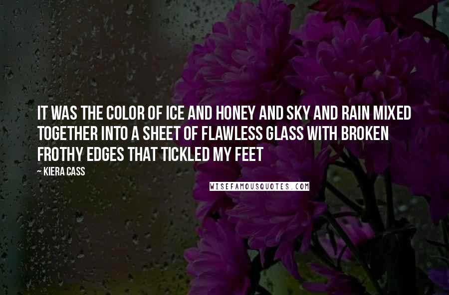 Kiera Cass Quotes: It was the color of ice and honey and sky and rain mixed together into a sheet of flawless glass with broken frothy edges that tickled my feet