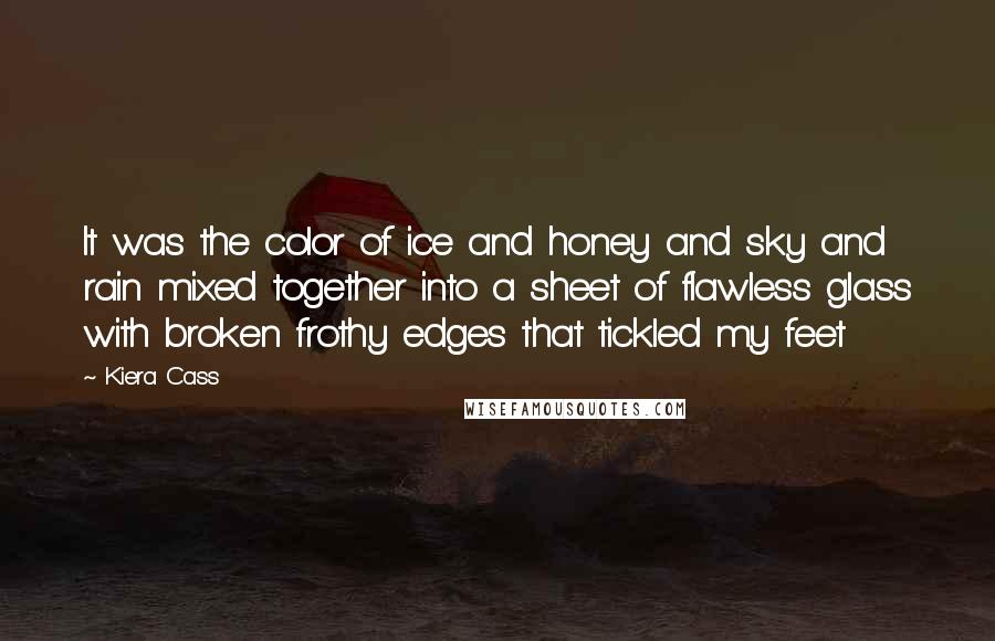 Kiera Cass Quotes: It was the color of ice and honey and sky and rain mixed together into a sheet of flawless glass with broken frothy edges that tickled my feet