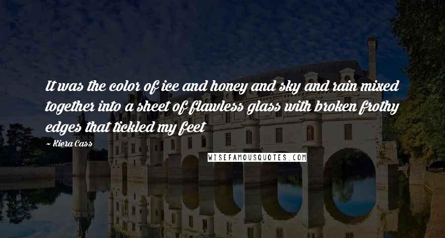 Kiera Cass Quotes: It was the color of ice and honey and sky and rain mixed together into a sheet of flawless glass with broken frothy edges that tickled my feet