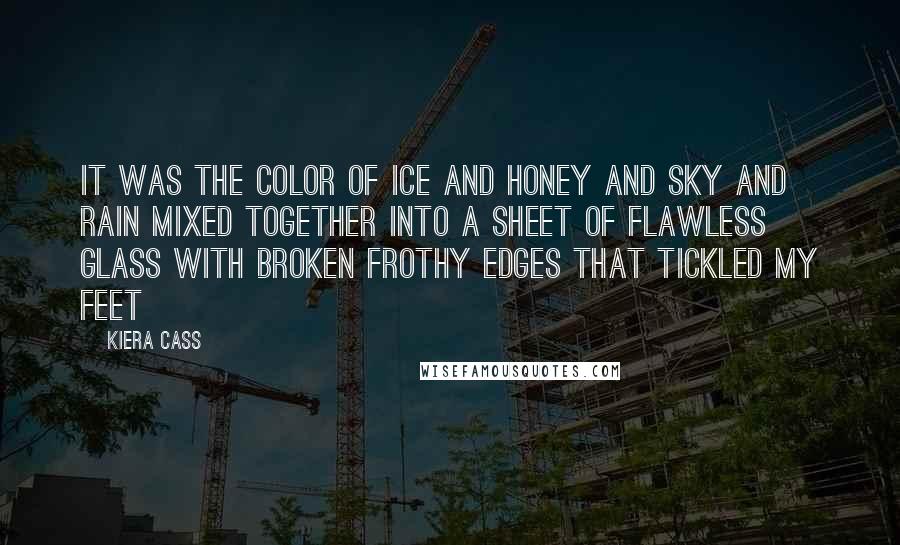 Kiera Cass Quotes: It was the color of ice and honey and sky and rain mixed together into a sheet of flawless glass with broken frothy edges that tickled my feet