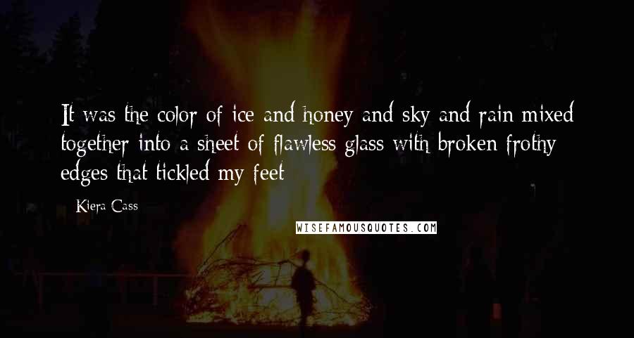 Kiera Cass Quotes: It was the color of ice and honey and sky and rain mixed together into a sheet of flawless glass with broken frothy edges that tickled my feet