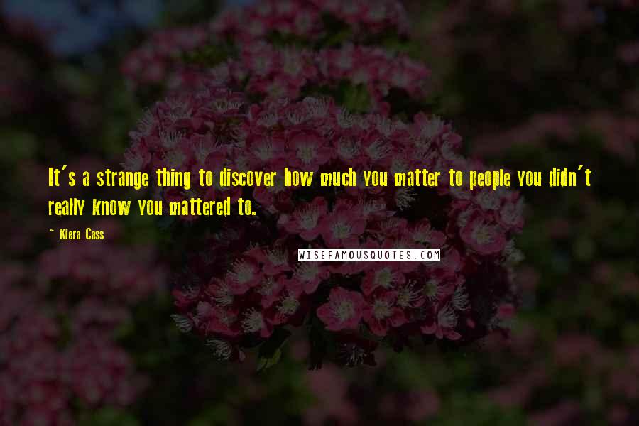 Kiera Cass Quotes: It's a strange thing to discover how much you matter to people you didn't really know you mattered to.