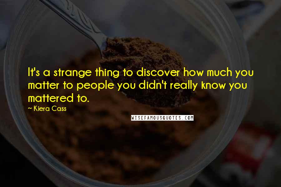 Kiera Cass Quotes: It's a strange thing to discover how much you matter to people you didn't really know you mattered to.