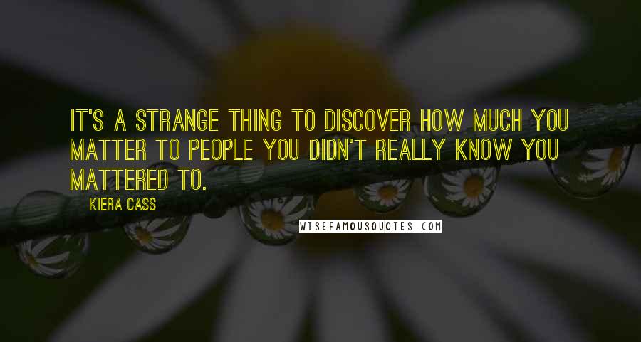 Kiera Cass Quotes: It's a strange thing to discover how much you matter to people you didn't really know you mattered to.