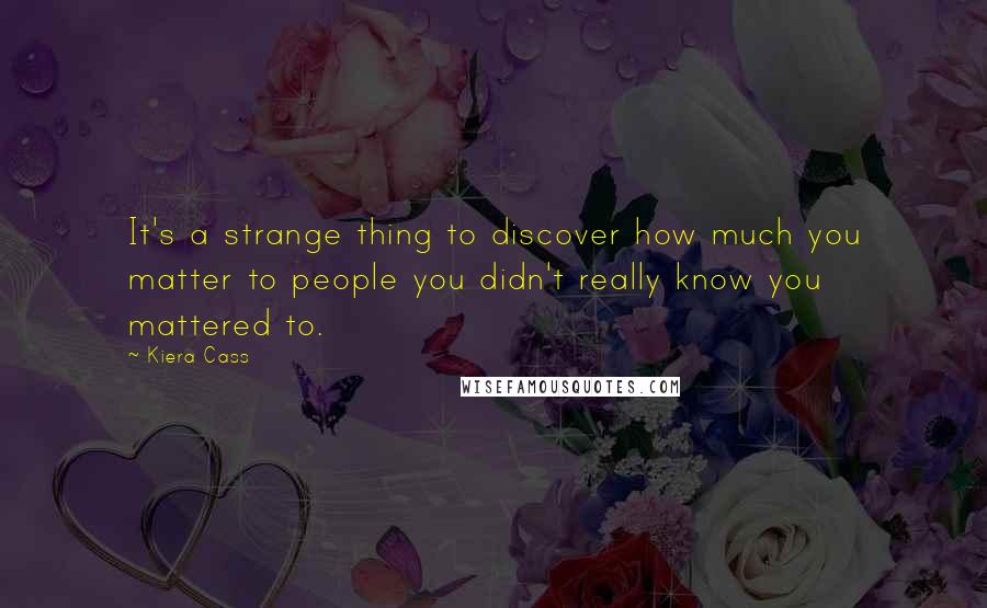 Kiera Cass Quotes: It's a strange thing to discover how much you matter to people you didn't really know you mattered to.