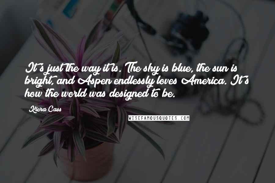 Kiera Cass Quotes: It's just the way it is. The sky is blue, the sun is bright, and Aspen endlessly loves America. It's how the world was designed to be.