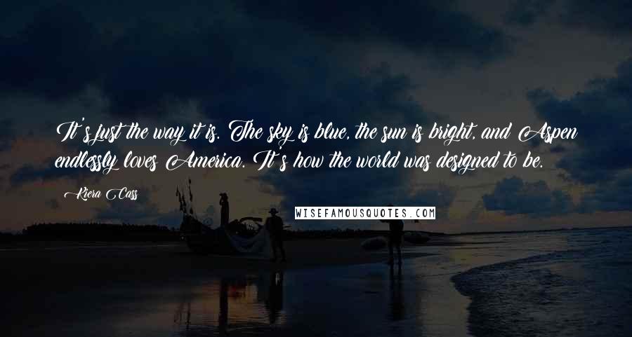 Kiera Cass Quotes: It's just the way it is. The sky is blue, the sun is bright, and Aspen endlessly loves America. It's how the world was designed to be.