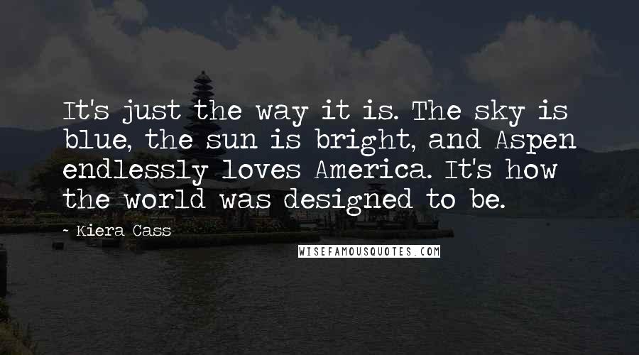 Kiera Cass Quotes: It's just the way it is. The sky is blue, the sun is bright, and Aspen endlessly loves America. It's how the world was designed to be.