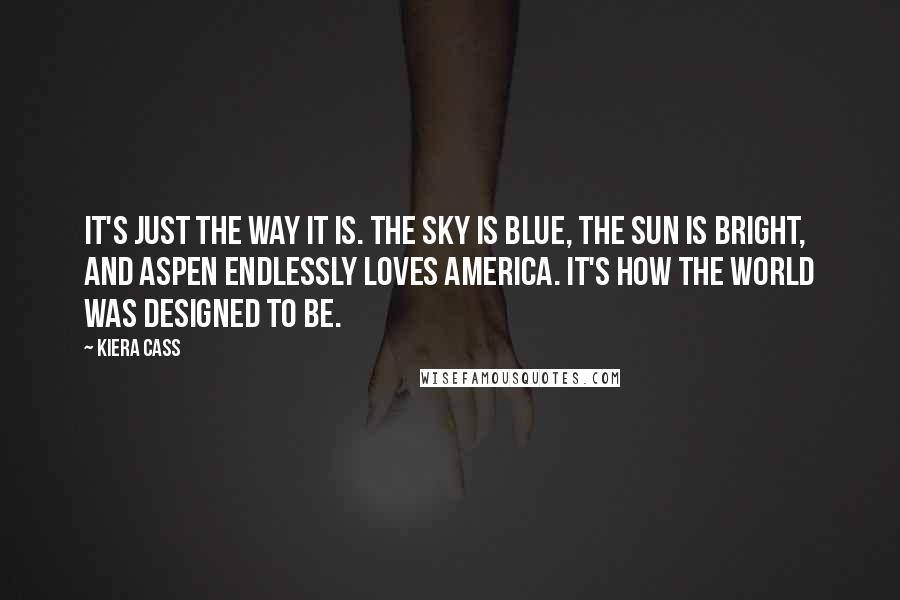 Kiera Cass Quotes: It's just the way it is. The sky is blue, the sun is bright, and Aspen endlessly loves America. It's how the world was designed to be.