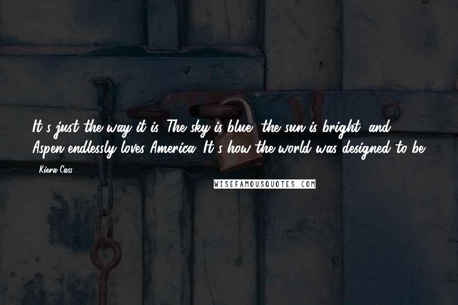 Kiera Cass Quotes: It's just the way it is. The sky is blue, the sun is bright, and Aspen endlessly loves America. It's how the world was designed to be.